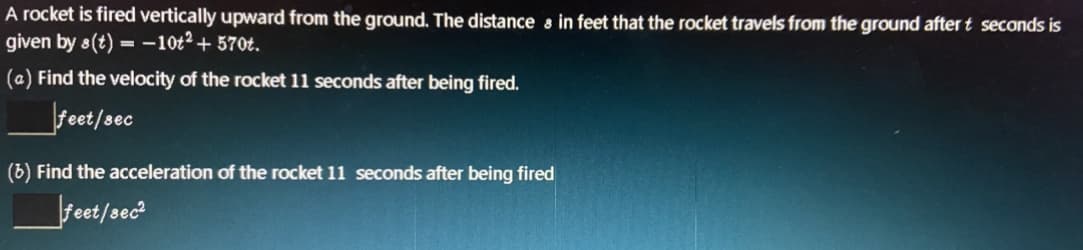 A rocket is fired vertically upward from the ground. The distance s in feet that the rocket travels from the ground after t seconds is
given by 8(t) = -10t² + 570t.
(a) Find the velocity of the rocket 11 seconds after being fired.
feet/sec
(6) Find the acceleration of the rocket 11 seconds after being fired
Feet/sec
