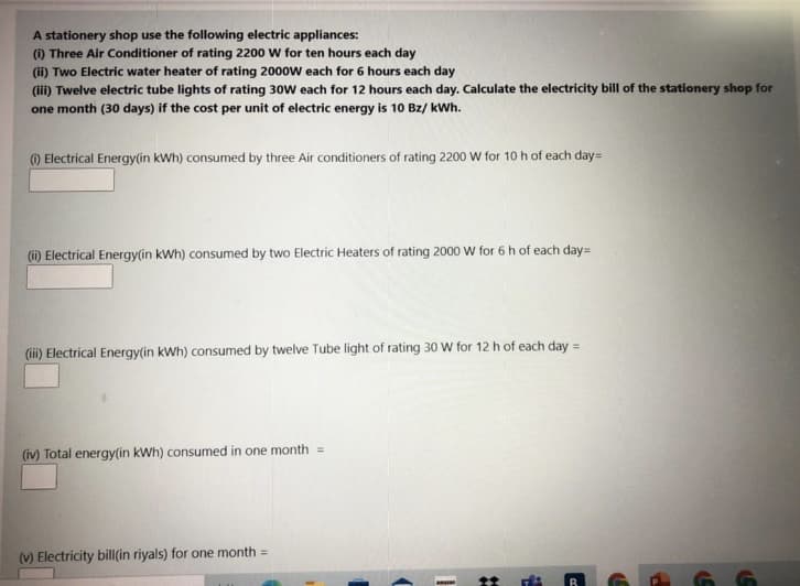 A stationery shop use the following electric appliances:
(i) Three Air Conditioner of rating 2200 w for ten hours each day
(ii) Two Electric water heater of rating 2000w each for 6 hours each day
(i) Twelve electric tube lights of rating 30W each for 12 hours each day. Calculate the electricity bill of the stationery shop for
one month (30 days) if the cost per unit of electric energy is 10 Bz/ kWh.
) Electrical Energy(in kWh) consumed by three Air conditioners of rating 2200 W for 10 h of each day=
(i) Electrical Energy(in kWh) consumed by two Electric Heaters of rating 2000 W for 6 h of each day=
(iii) Electrical Energy(in kWh) consumed by twelve Tube light of rating 30 W for 12 h of each day =
(iv) Total energy(in kWh) consumed in one month =
(V) Electricity bill(in riyals) for one month =
