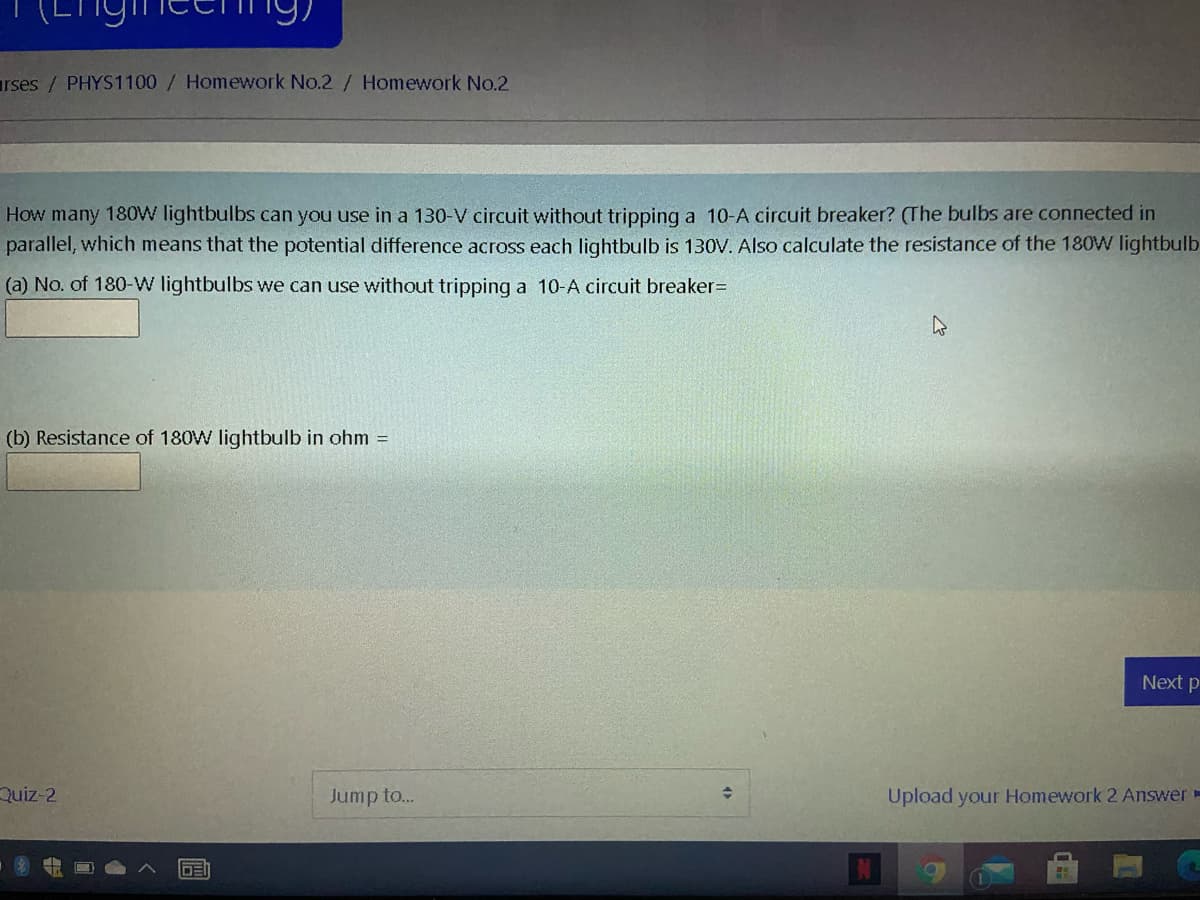 rses/PHYS1100 / Homework No.2 / Homework No.2
How many 180W lightbulbs can you use in a 130-V circuit without tripping a 10-A circuit breaker? (The bulbs are connected in
parallel, which means that the potential difference across each lightbulb is 130V. Also calculate the resistance of the 180W lightbulb
(a) No. of 180-W lightbulbs we can use without tripping a 10-A circuit breaker=
(b) Resistance of 180W lightbulb in ohm =
Next p
Quiz-2
Jump to..
Upload your Homework 2 Answer-

