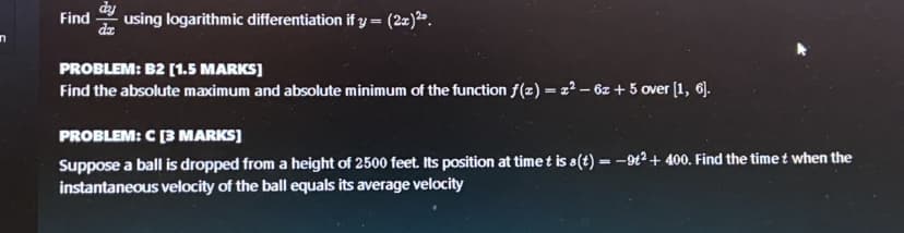 Find
da
dy
using logarithmic differentiation if y = (2x)2.
PROBLEM: B2 [1.5 MARKS]
Find the absolute maximum and absolute minimum of the function f(z) = x² – 6z + 5 over [1, 6].
PROBLEM: C[3 MARKS]
Suppose a ball is dropped from a height of 2500 feet. Its position at timet is a(t) = -9t2 + 400. Find the timet when the
instantaneous velocity of the ball equals its average velocity
