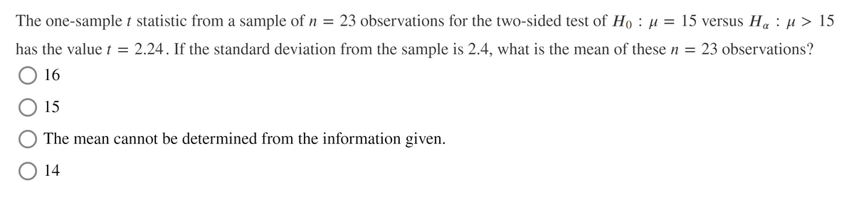 The one-sample t statistic from a sample of n = 23 observations for the two-sided test of Ho : µ = 15 versus H. : µ > 15
has the valuet = 2.24. If the standard deviation from the sample is 2.4, what is the mean of these n = 23 observations?
O 16
15
The mean cannot be determined from the information given.
14
