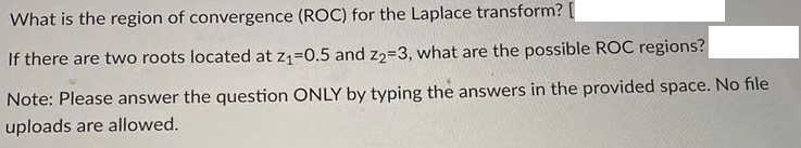 What is the region of convergence (ROC) for the Laplace transform? [
If there are two roots located at z₁=0.5 and 22-3, what are the possible ROC regions?
Note: Please answer the question ONLY by typing the answers in the provided space. No file
uploads are allowed.