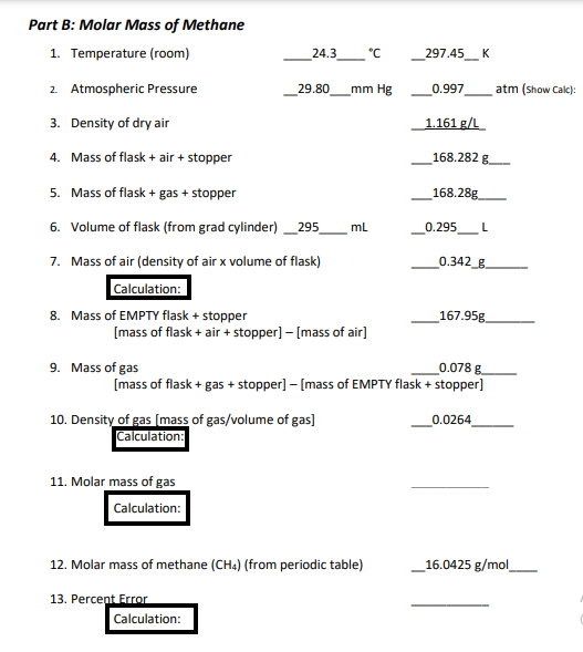 Part B: Molar Mass of Methane
1. Temperature (room)
2. Atmospheric Pressure
3. Density of dry air
4. Mass of flask + air + stopper
5. Mass of flask + gas + stopper
6. Volume of flask (from grad cylinder) 295
7. Mass of air (density of air x volume of flask)
Calculation:
8. Mass of EMPTY flask + stopper
24.3
9. Mass of gas
29.80
[mass of flask + air + stopper] - [mass of air]
11. Molar mass of gas
Calculation:
10. Density of gas [mass of gas/volume of gas]
Calculation:
13. Percent Error
Calculation:
mm Hg
°C
mL
12. Molar mass of methane (CH4) (from periodic table)
_297.45___ K
0.997 atm (show Calc):
1.161 g/L
0.078 g
[mass of flask + gas + stopper] - [mass of EMPTY flask + stopper]
__168.282 g
168.28g
0.295 L
0.342_g
167.95g
0.0264
16.0425 g/mol