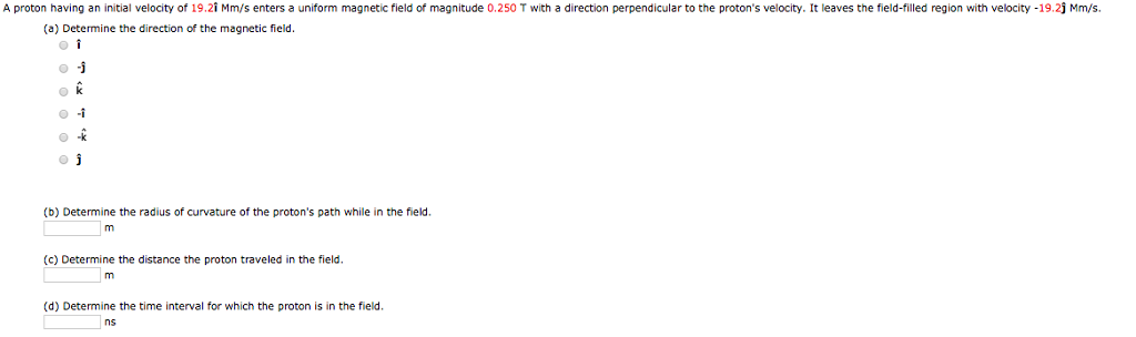 A proton having an initial velocity of 19.21 Mm/s enters a uniform magnetic field of magnitude 0.250 T with a direction perpendicular to the proton's velocity. It leaves the field-filled region with velocity -19.2ĵ Mm/s.
(a) Determine the direction of the magnetic field.
ok
o Ĵ
(b) Determine the radius of curvature of the proton's path while in the field.
m
(c) Determine the distance the proton traveled in the field.
m
(d) Determine the time interval for which the proton is in the field.
ns