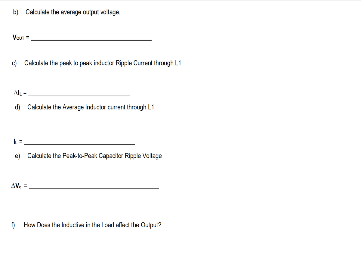 b) Calculate the average output voltage.
Vout
c) Calculate the peak to peak inductor Ripple Current through L1
Al =
d) Calculate the Average Inductor current through L1
L =
%D
e) Calculate the Peak-to-Peak Capacitor Ripple Voltage
AV.
f)
How Does the Inductive in the Load affect the Output?
