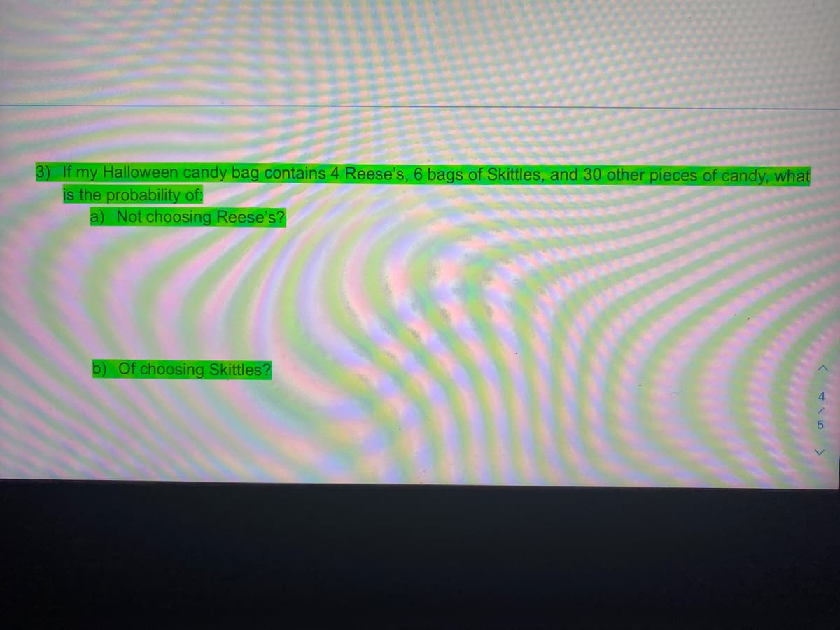 3) If my Halloween candy bag contains 4 Reese's, 6 bags of Skittles, and 30 other pieces of candy, what
is the probability of:
a) Not choosing Reese's?
b) Of choosing Skittles?
4
