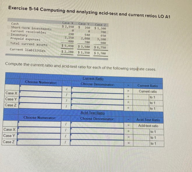 Exercise 5-14 Computing and analyzing acid-test and current ratios LO A1
Case X
Case Y
%24
Case z
$1,300
700
Cash
Short-term investments
Current receivables
Inventory
Prepaid expenses
$ 2,550
260
290
540
650
2,250
400
2,080
3,200
900
700
Total current assets
$ 5,490
$ 3,580
$ 6,750
Current liabilities
$ 2,280
$ 1,350
$ 3,700
Compute the current ratio and acid-test ratio for each of the following separate cases.
Current Ratio
Choose Numerator:
Choose Denominator:
Current Ratio
Current ratio
Case X
to 1
Case Y
to 1
Case Z
to 1
Acid-Test Ratio
Choose Numerator:
Choose Denominator:
Acid-Test Ratio
Acid-test ratio
Case X
to 1
to 1
Case Y
to 1
Case Z
I
