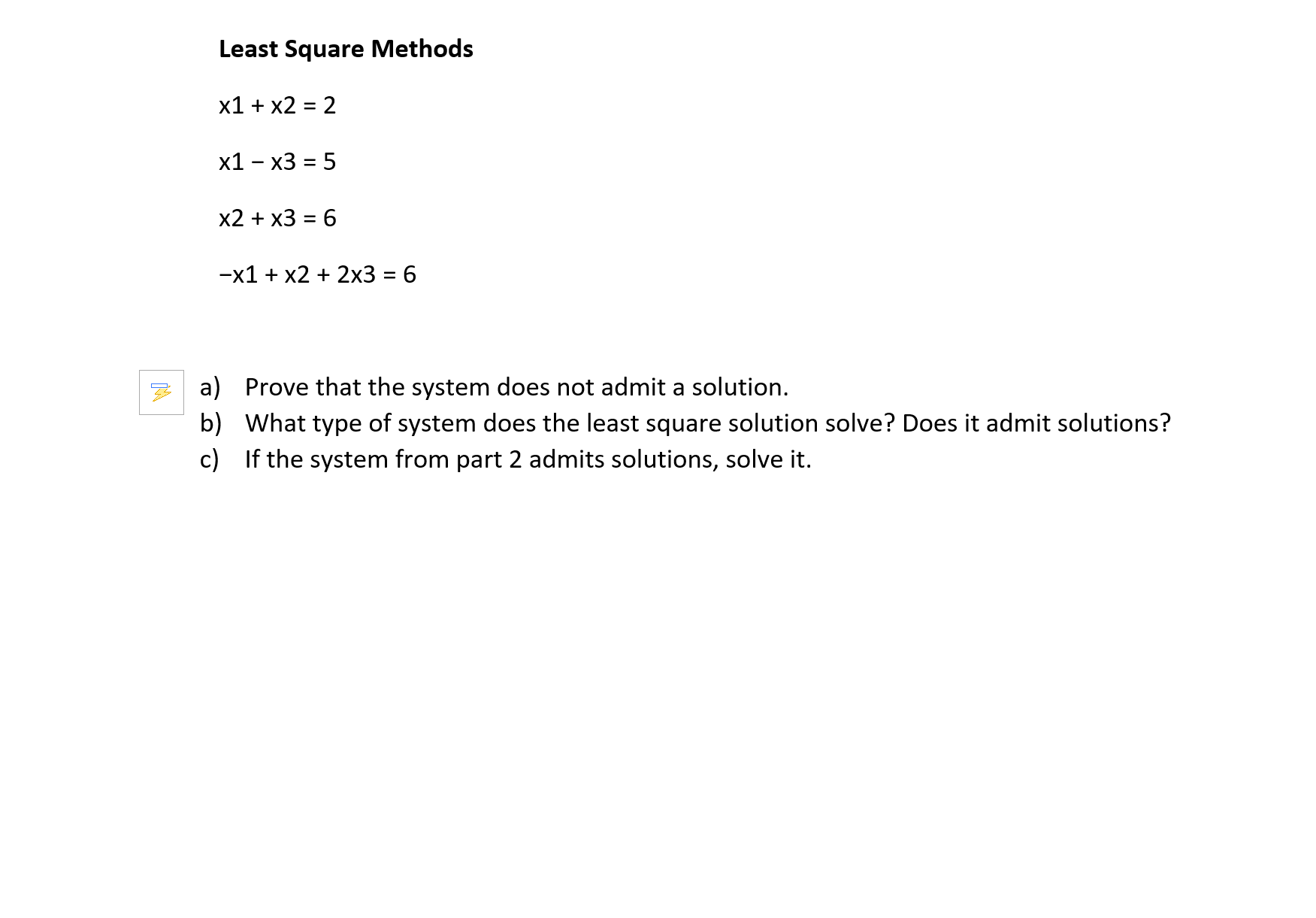 Least Square Methods
x1 + x2 = 2
х1 - х3 %3D 5
х2 + x3 3 6
-x1 + x2 + 2x3 = 6
a) Prove that the system does not admit a solution.
b) What type of system does the least square solution solve? Does it admit solutions?
c) If the system from part 2 admits solutions, solve it.
