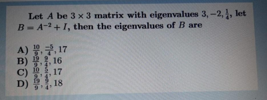 Let A be 3 x 3 matrix with eigenvalues 3,-2,, let
B= A-2 + I, then the eigenvalues of B are
%3D
10 -5
, 17
A)
19 9 16
B)
9 4
10 5 17
C)
19 9 18
D)
9
4
