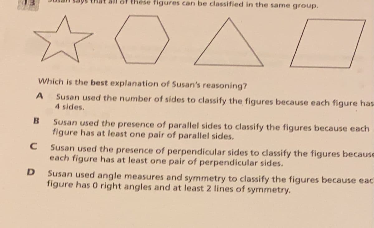 of these figures can be classified in the same group.
Which is the best explanation of Susan's reasoning?
Susan used the number of sides to classify the figures because each figure has
4 sides.
Susan used the presence of parallel sides to classify the figures because each
figure has at least one pair of parallel sides.
Susan used the presence of perpendicular sides to classify the figures because
each figure has at least one pair of perpendicular sides.
Susan used angle measures and symmetry to classify the figures because eac
figure has 0 right angles and at least 2 lines of symmetry.
