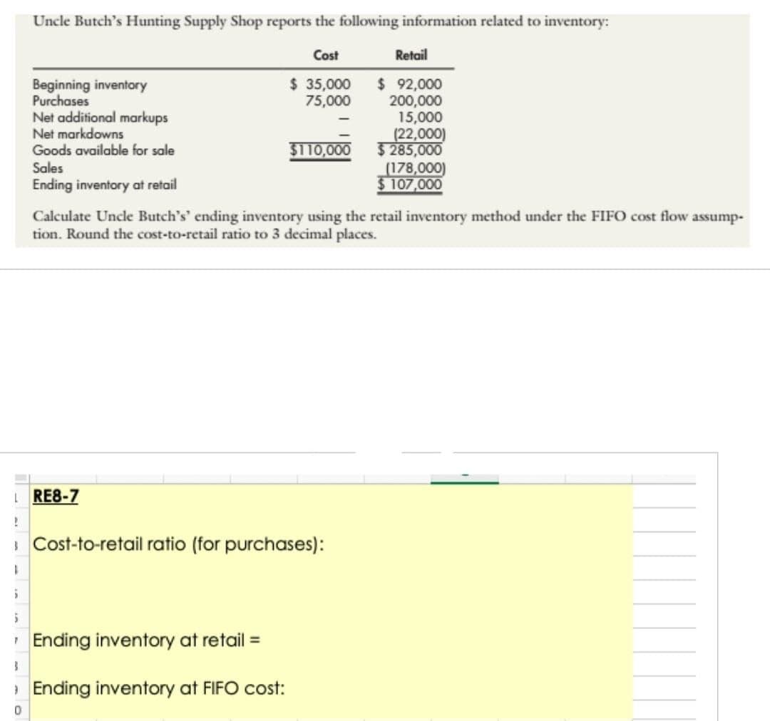 !
1
5
LRE8-7
5
Uncle Butch's Hunting Supply Shop reports the following information related to inventory:
Cost
$ 35,000
75,000
0
Beginning inventory
Purchases
Net additional markups
Net markdowns
Goods available for sale
Sales
Ending inventory at retail
Retail
$ 92,000
200,000
15,000
(22,000)
$110,000 $285,000
Calculate Uncle Butch's' ending inventory using the retail inventory method under the FIFO cost flow assump-
tion. Round the cost-to-retail ratio to 3 decimal places.
Cost-to-retail ratio (for purchases):
Ending inventory at retail =
Ending inventory at FIFO cost:
(178,000)
$ 107,000