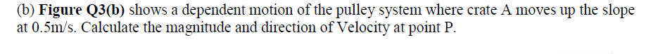 (b) Figure Q3(b) shows a dependent motion of the pulley system where crate A moves up the slope
at 0.5m/s. Calculate the magnitude and direction of Velocity at point P.
