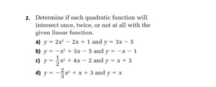 2. Determine if each quadratic function will
intersect once, twice, or not at all with the
givon linear function.
a) y = 2x - 2x + 1 and y = 3x -5
b) y = -x + 3x - 5 and y = -x - 1
c) y =x
+ 4x - 2 and y = x + 3
d) y
= -x* + x+ 3 and y = x
