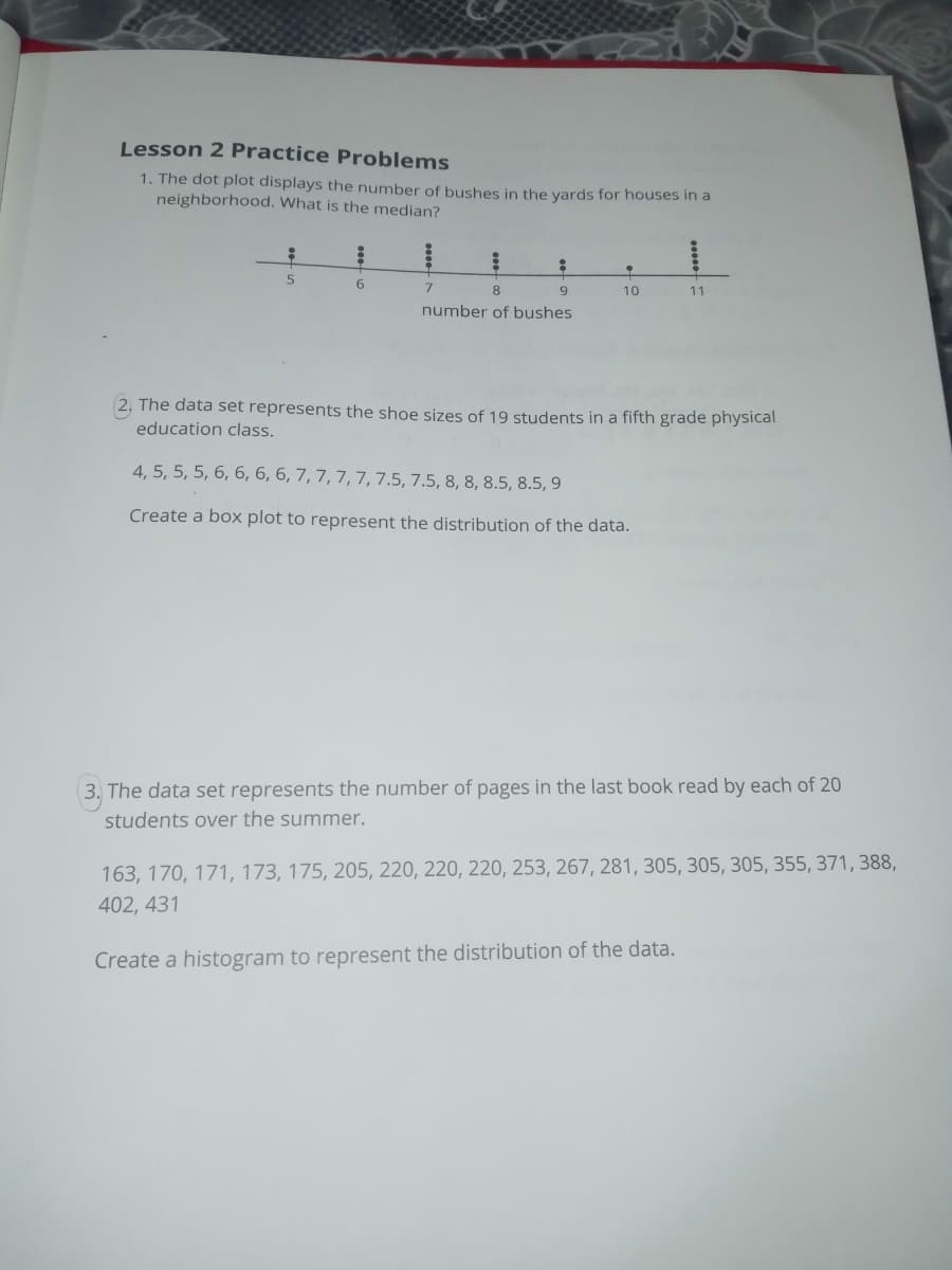 Lesson 2 Practice Problems
1. The dot plot displays the number of bushes in the yards for houses in a
neighborhood. What is the median?
6.
7.
8.
10
11
number of bushes
2, The data set represents the shoe sizes of 19 students in a fifth grade physical
education class.
4, 5, 5, 5, 6, 6, 6, 6, 7, 7, 7, 7, 7.5, 7.5, 8, 8, 8.5, 8.5, 9
Create a box plot to represent the distribution of the data.
3. The data set represents the number of pages in the last book read by each of 20
students over the summer.
163, 170, 171, 173, 175, 205, 220, 220, 220, 253, 267, 281, 305, 305, 305, 355, 371, 388,
402, 431
Create a histogram to represent the distribution of the data.
