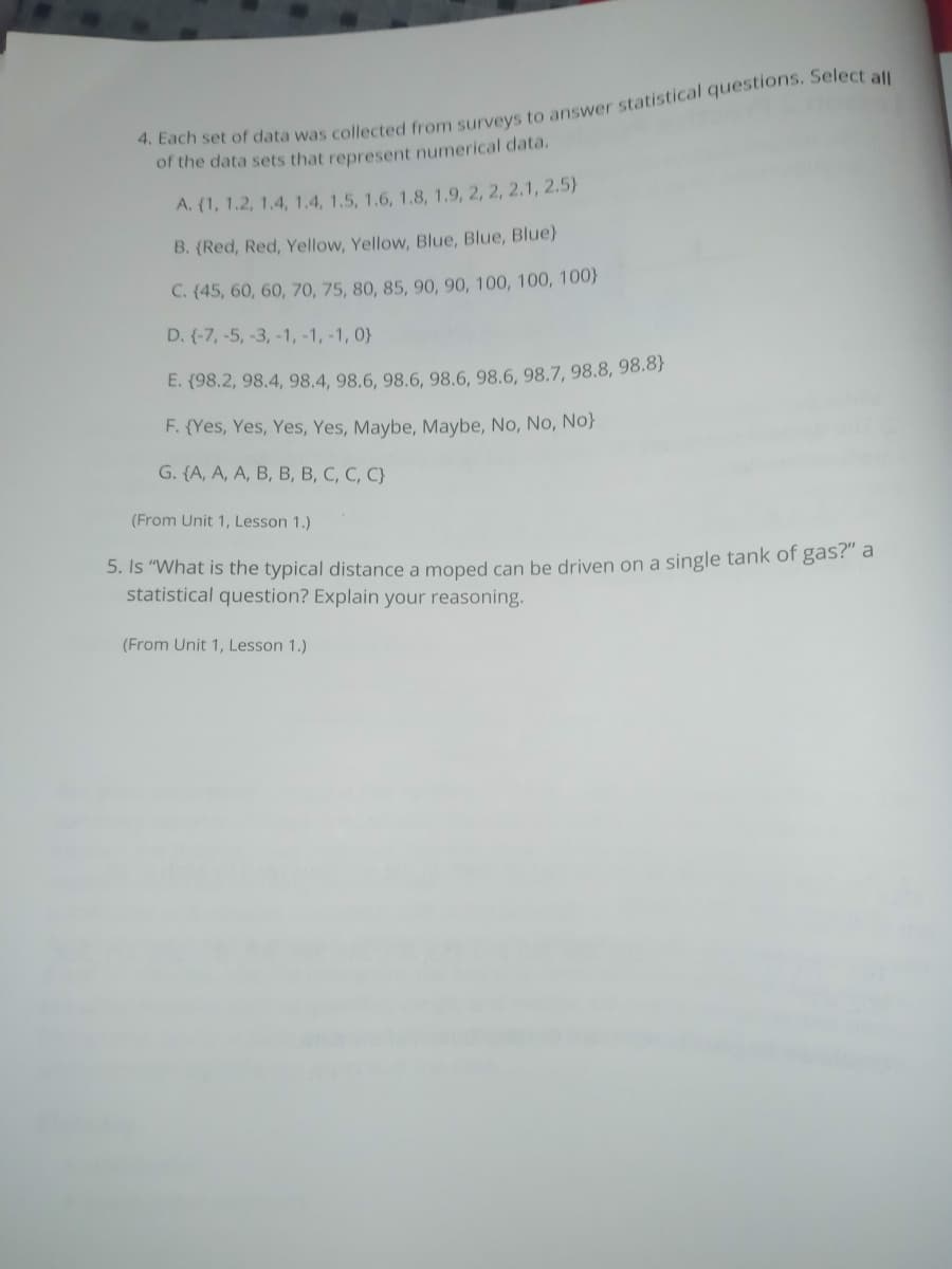 of the data sets that represent numerical data.
A. (1, 1.2, 1.4, 1.4, 1.5, 1.6, 1.8, 1.9, 2, 2, 2.1, 2.5)
B. (Red, Red, Yellow, Yellow, Blue, Blue, Blue)}
C. (45, 60, 60, 70, 75, 80, 85, 90, 90, 100, 100, 100}
D. (-7, -5, -3,-1, -1, -1, 0}
E. (98.2, 98.4, 98.4, 98.6, 98.6, 98.6, 98.6, 98.7, 98.8, 98.8}
F. {Yes, Yes, Yes, Yes, Maybe, Maybe, No, No, No}
G. {A, A, A, B, B, B, C, C, C}
(From Unit 1, Lesson 1.)
5. Is "What is the typical distance a moped can be driven on a single tank of gas?" a
statistical question? Explain your reasoning.
(From Unit 1, Lesson 1.)

