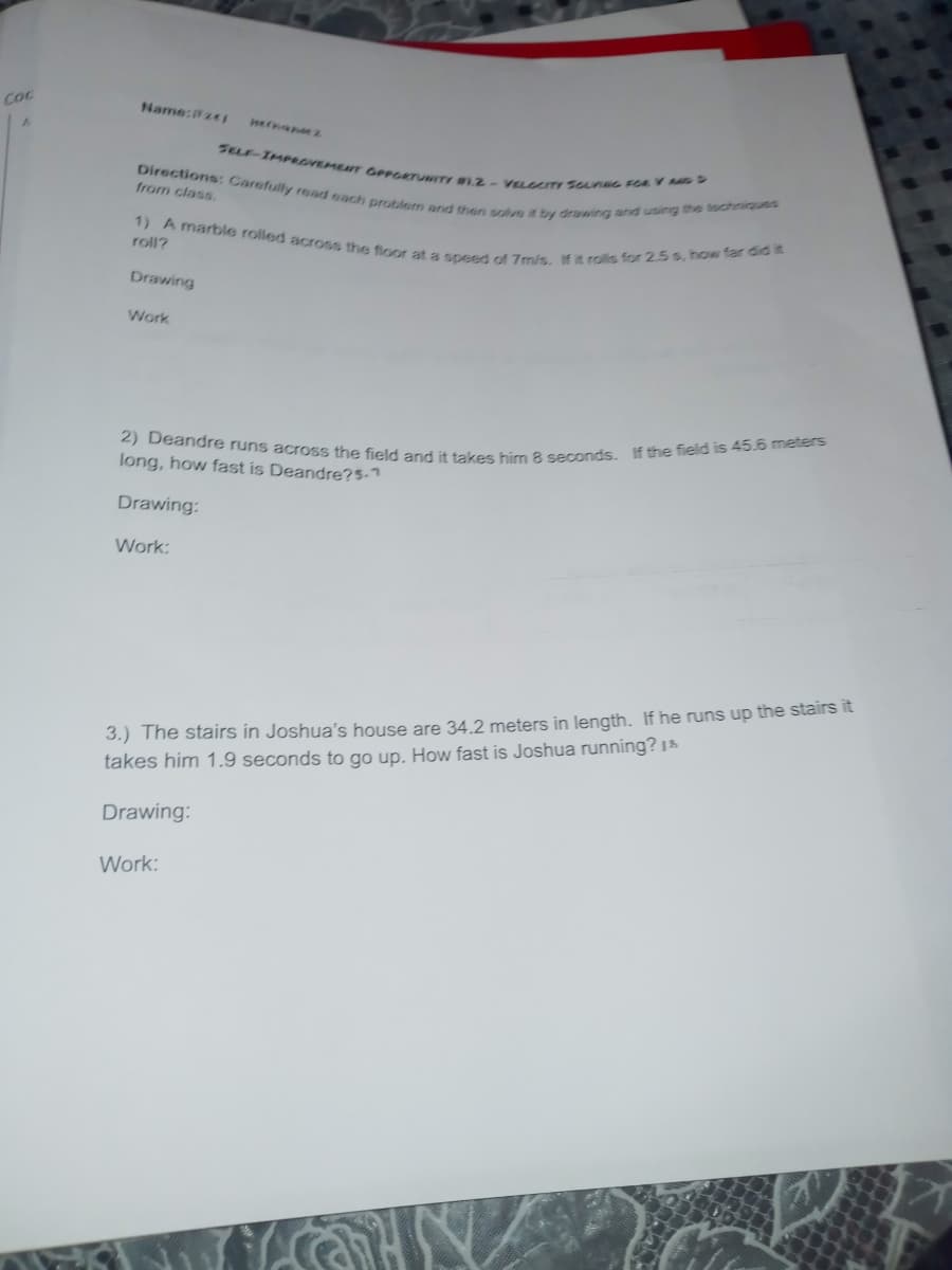 2) Deandre runs across the field and it takes him 8 seconds. If the field is 45.6 meters
1) A marble rolled across the fioor at a speed of 7m/s. If it rolls for 2.5 s, how far did it
Directions: Carefully read each problem and then solve it byy drawing and using the tochniques
SELF-IMPOVEMEIT GPPGETUNITY #1.2-VELCITY SOLNNG FCR V AD D
Coc
Name:PzeI
nernanez
from class
roll?
Drawing
Work
long, how fast is Deandre?5-7
Drawing:
Work:
3.) The stairs in Joshua's house are 34.2 meters in length. If he runs up the stairs it
takes him 1.9 seconds to go up. How fast is Joshua running? 1
Drawing:
Work:
