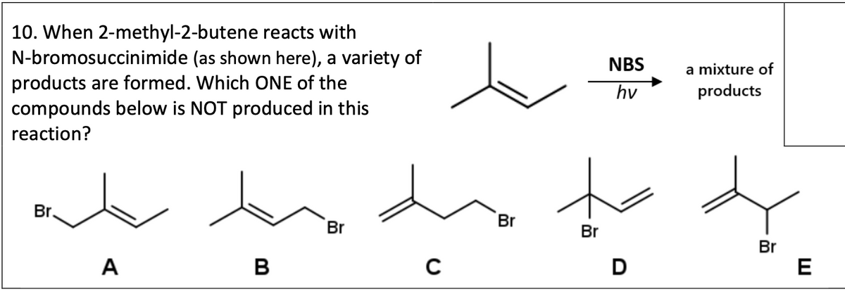 10. When 2-methyl-2-butene reacts with
N-bromosuccinimide (as shown here), a variety of
products are formed. Which ONE of the
compounds below is NOT produced in this
reaction?
Br.
A
B
Br
C
NBS
hv
a mixture of
products
Br
Br
Br
D
E