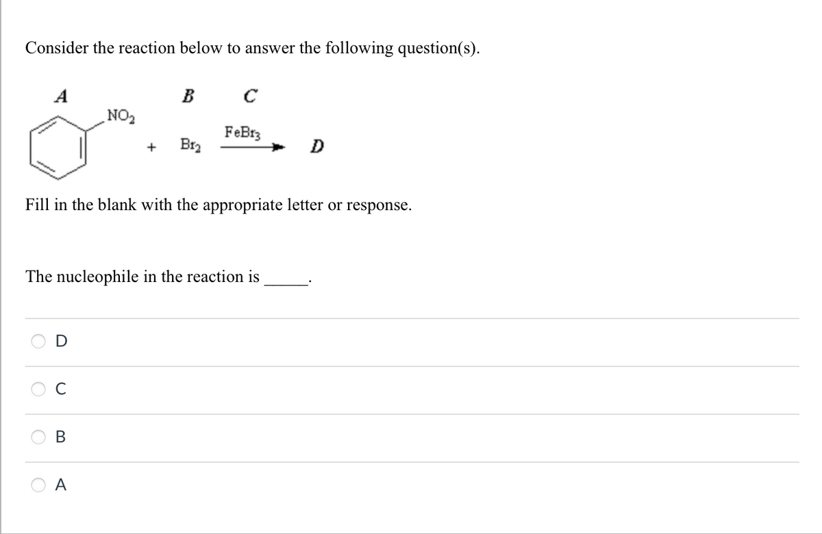 Consider the reaction below to answer the following question(s).
A
B C
NO₂
FeBrz
+
B12
D
Fill in the blank with the appropriate letter or response.
The nucleophile in the reaction is
B
A