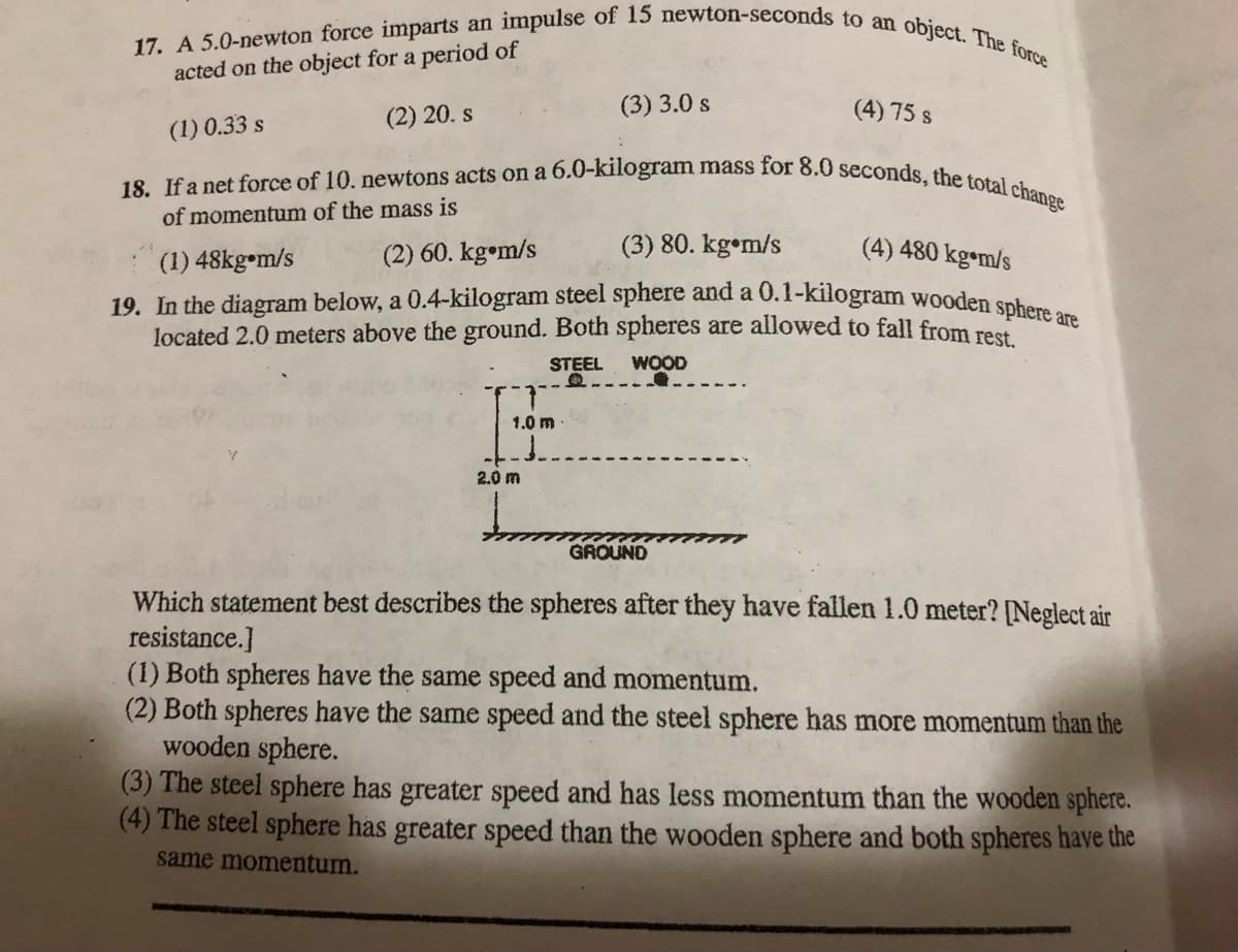 19. In the diagram below, a 0.4-kilogram steel sphere and a 0.1-kilogram wooden sphere are
18. If a net force of 10. newtons acts on a 6.0-kilogram mass for 8.0 seconds, the total change
17. A 5.0-newton force imparts an impulse of 15 newton-seconds to an object. The force
acted on the object for a period of
(2) 20. s
(3) 3.0 s
(4) 75 s
(1) 0.33 s
of momentum of the mass is
(1) 48kg m/s
(2) 60. kg•m/s
(3) 80. kg•m/s
(4) 480 kg•m/s
located 2.0 meters above the ground. Both spheres are allowed to fall from rest
STEEL
WOOD
1.0 m
2.0 m
GROUND
Which statement best describes the spheres after they have fallen 1.0 meter? [Neglect air
resistance.]
(1) Both spheres have the same speed and momentum.
(2) Both spheres have the same speed and the steel sphere has more momentum than the
wooden sphere.
(3) The steel sphere has greater speed and has less momentum than the wooden sphere.
(4) The steel sphere has greater speed than the wooden sphere and both spheres have the
same momentum.
