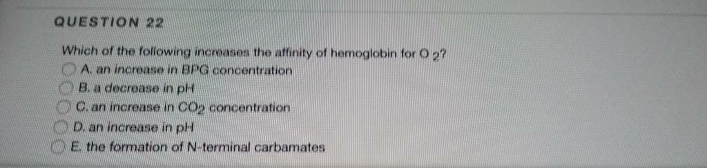 QUESTION 22
Which of the following increases the affinity of hemoglobin for O 2?
OA. an increase in BPG concentration
OB. a decrease in pH
OC.an increase in COo concentration
D. an increase in pH
E the formation of N-terminal carbamates
