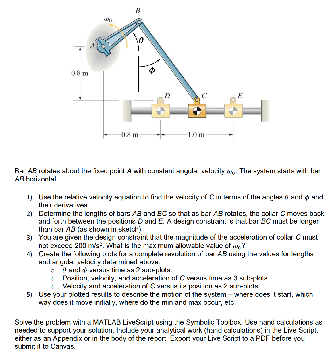 0.8 m
wo
B
D
E
0.8 m
1.0 m
Bar AB rotates about the fixed point A with constant angular velocity wo. The system starts with bar
AB horizontal.
1) Use the relative velocity equation to find the velocity of C in terms of the angles 0 and > and
their derivatives.
2) Determine the lengths of bars AB and BC so that as bar AB rotates, the collar C moves back
and forth between the positions D and E. A design constraint is that bar BC must be longer
than bar AB (as shown in sketch).
3) You are given the design constraint that the magnitude of the acceleration of collar C must
not exceed 200 m/s². What is the maximum allowable value of wo?
4) Create the following plots for a complete revolution of bar AB using the values for lengths
and angular velocity determined above:
о
о
e and > versus time as 2 sub-plots.
Position, velocity, and acceleration of C versus time as 3 sub-plots.
Velocity and acceleration of C versus its position as 2 sub-plots.
-
5) Use your plotted results to describe the motion of the system – where does it start, which
way does it move initially, where do the min and max occur, etc.
Solve the problem with a MATLAB LiveScript using the Symbolic Toolbox. Use hand calculations as
needed to support your solution. Include your analytical work (hand calculations) in the Live Script,
either as an Appendix or in the body of the report. Export your Live Script to a PDF before you
submit it to Canvas.