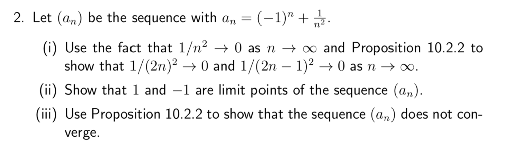 2. Let (an) be the sequence with an =(−1)" + 1/2.
(i) Use the fact that 1/n² → 0 as n → ∞ and Proposition 10.2.2 to
show that 1/(2n)² → 0 and 1/(2n − 1)² →0 as n →→→∞.
(ii) Show that 1 and 1 are limit points of the sequence (an).
(iii) Use Proposition 10.2.2 to show that the sequence (an) does not con-
verge.