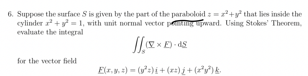 6. Suppose the surface S is given by the part of the paraboloid z = x² + y² that lies inside the
cylinder x² + y² = 1, with unit normal vector pointing upward. Using Stokes' Theorem,
evaluate the integral
for the vector field
JJ
S
F(x, y, z) = (y²z)i + (xz)j + (x²y²) k.
(V x F).dS