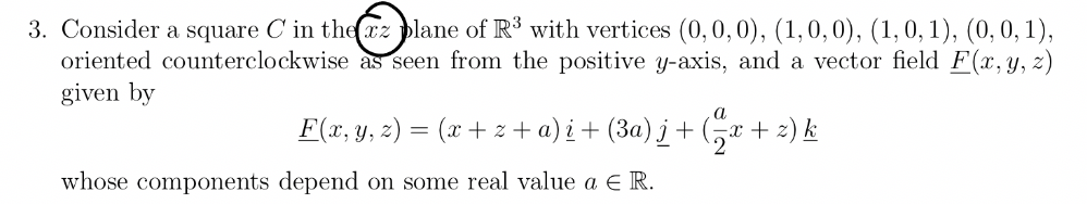 3. Consider a square C' in the plane of R³ with vertices (0, 0, 0), (1, 0, 0), (1, 0, 1), (0, 0, 1),
oriented counterclockwise as seen from the positive y-axis, and a vector field F(x, y, z)
given by
F(x, y, z) = (x+z+a)i + (3a)j + (x + 2) k
whose components depend on some real value a € R.