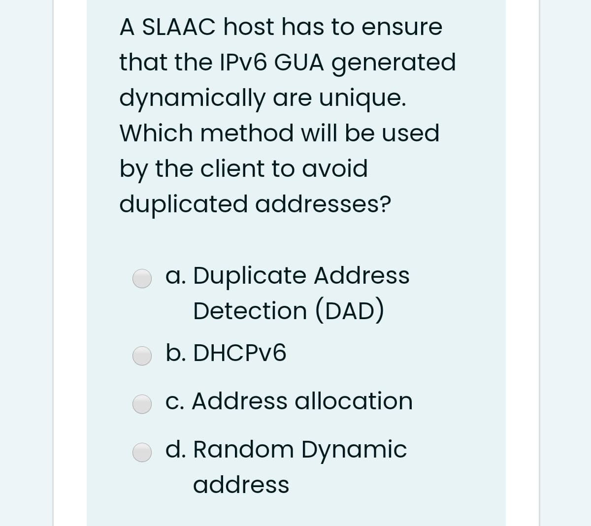 A SLAAC host has to ensure
that the IPV6 GUA generated
dynamically are unique.
Which method will be used
by the client to avoid
duplicated addresses?
a. Duplicate Address
Detection (DAD)
b. DHCPV6
C. Address allocation
d. Random Dynamic
address
