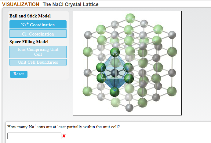 VISUALIZATION The NaCI Crystal Lattice
Ball and Stick Model
Na* Coordination
cr Coordination
Space Filling Model
Ions Comprising Unit
Cell
Unit Cell Boundaries
Reset
How many Na ions are at least partially within the unit cell?
