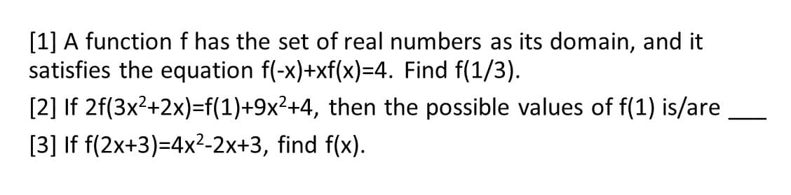 [1] A function f has the set of real numbers as its domain, and it
satisfies the equation f(-x)+xf(x)=4. Find f(1/3).
[2] If 2f(3x2+2x)=f(1)+9x²+4, then the possible values of f(1) is/are
[3] If f(2x+3)=4x2-2x+3, find f(x).
