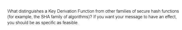 What distinguishes a Key Derivation Function from other families of secure hash functions
(for example, the SHA family of algorithms)? If you want your message to have an effect,
you should be as specific as feasible.