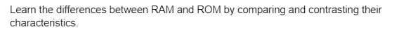 Learn the differences between RAM and ROM by comparing and contrasting their
characteristics.