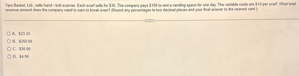 Yarn Basket, Ltd., sells hand-knit scarves. Each scarf sells for $35. The company pays $150 to rent a vending space for one day. The variable costs are $14 per scarf. What total
revenue amount does the company need to earn to break even? (Round any percentages to two decimal places and your final answer to the nearest cent.)
OA. $23.33
B. $250.00
OC. $35.00
O D. $4.90