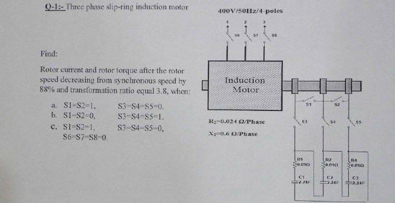 Q-1- Three phase slip-ring induction motor
400V/50Hz/4 poles
Find:
Rotor current and rotor torque after the rotor
speed decreasing from synchrenous speed by
88% and transformation ratio equal 3.8, when:
Induction
Motor
a. S1-S2-1,
b. S1-S2-0,
c. S1-S2-1,
S6-S7-S8 0.
S3-S4 85-0.
S3-S4-S5-1.
R:-0.024 62/Phase
S3-S4-S5-0,
X0.6 O/Phase
R1
20.010
R2
0.010
2.24
