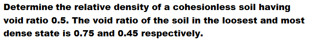 Determine the relative density of a cohesionless soil having
void ratio 0.5. The void ratio of the soil in the loosest and most
dense state is 0.75 and 0.45 respectively.
