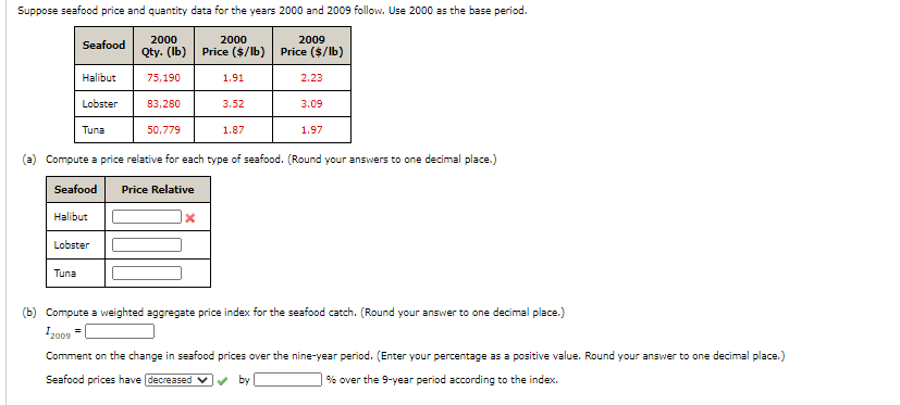 Suppose seafood price and quantity data for the years 2000 and 2009 follow. Use 2000 as the base period.
2000
2000
2009
Seafood
Qty. (Ib) Price ($/lb) Price ($/lb)
Halibut
75,190
1.91
2.23
Lobster
83,280
3.52
3.09
Tuna
50,779
1.87
1.97
(a) Compute a price relative for each type of seafood. (Round your answers to one decimal place.)
Seafood
Price Relative
Halibur
