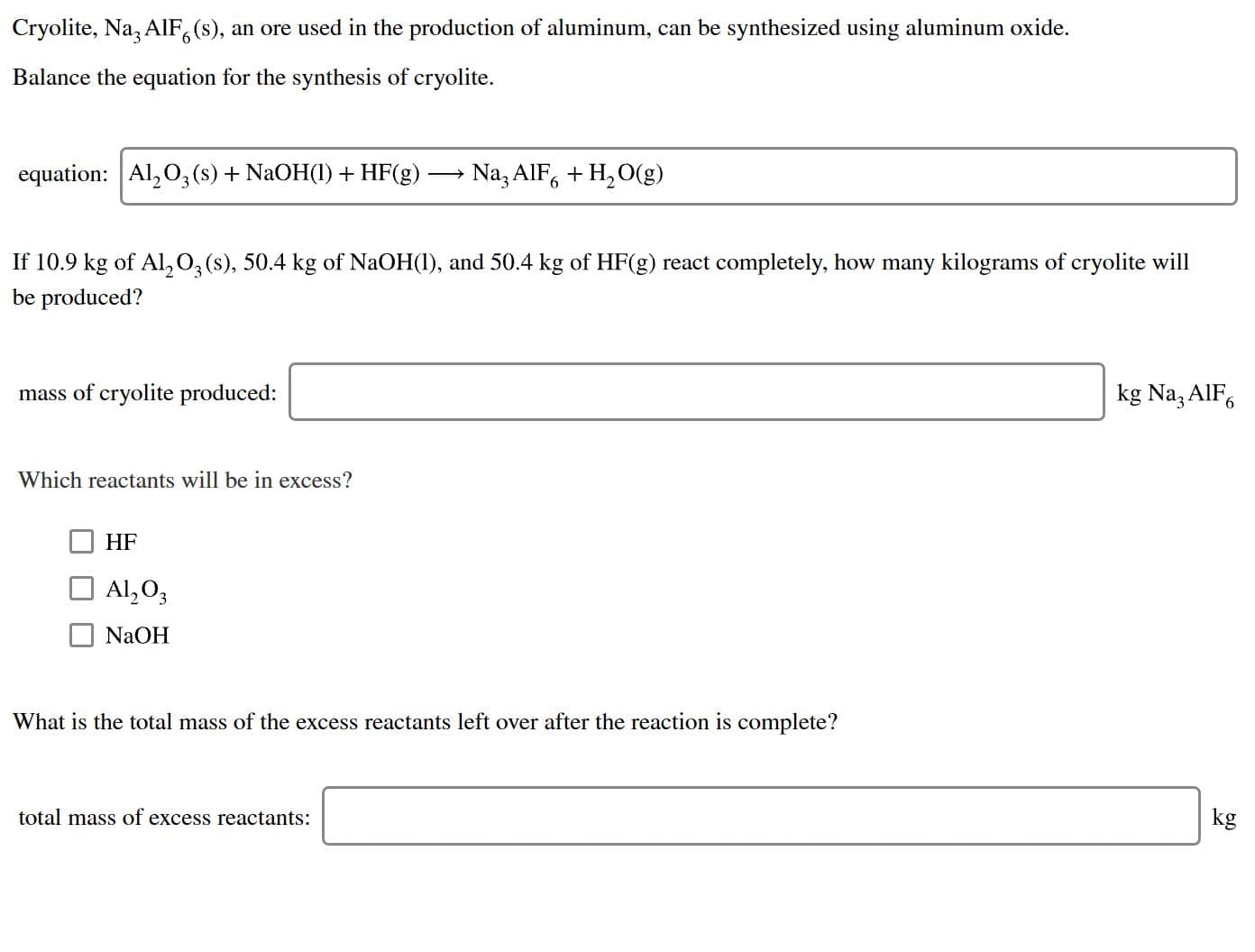 Cryolite, Na3 AIF (s), an ore used in the production of aluminum, can be synthesized using aluminum oxide.
Balance the equation for the synthesis of cryolite
Na3 AIF6H2O(g)
equation: Al,O3(s) + NaOH()+HF(g)
If 10.9 kg of Al203(s), 50.4 kg of NaOH), and 50.4 kg of HF(g) react completely, how many kilograms of cryolite will
be produced?
kg Na3 AlF
mass of cryolite produced:
Which reactants will be in excess?
HF
Al,O3
NaOH
What is the total mass of the excess reactants left over after the reaction is complete?
kg
total mass of excess reactants:
