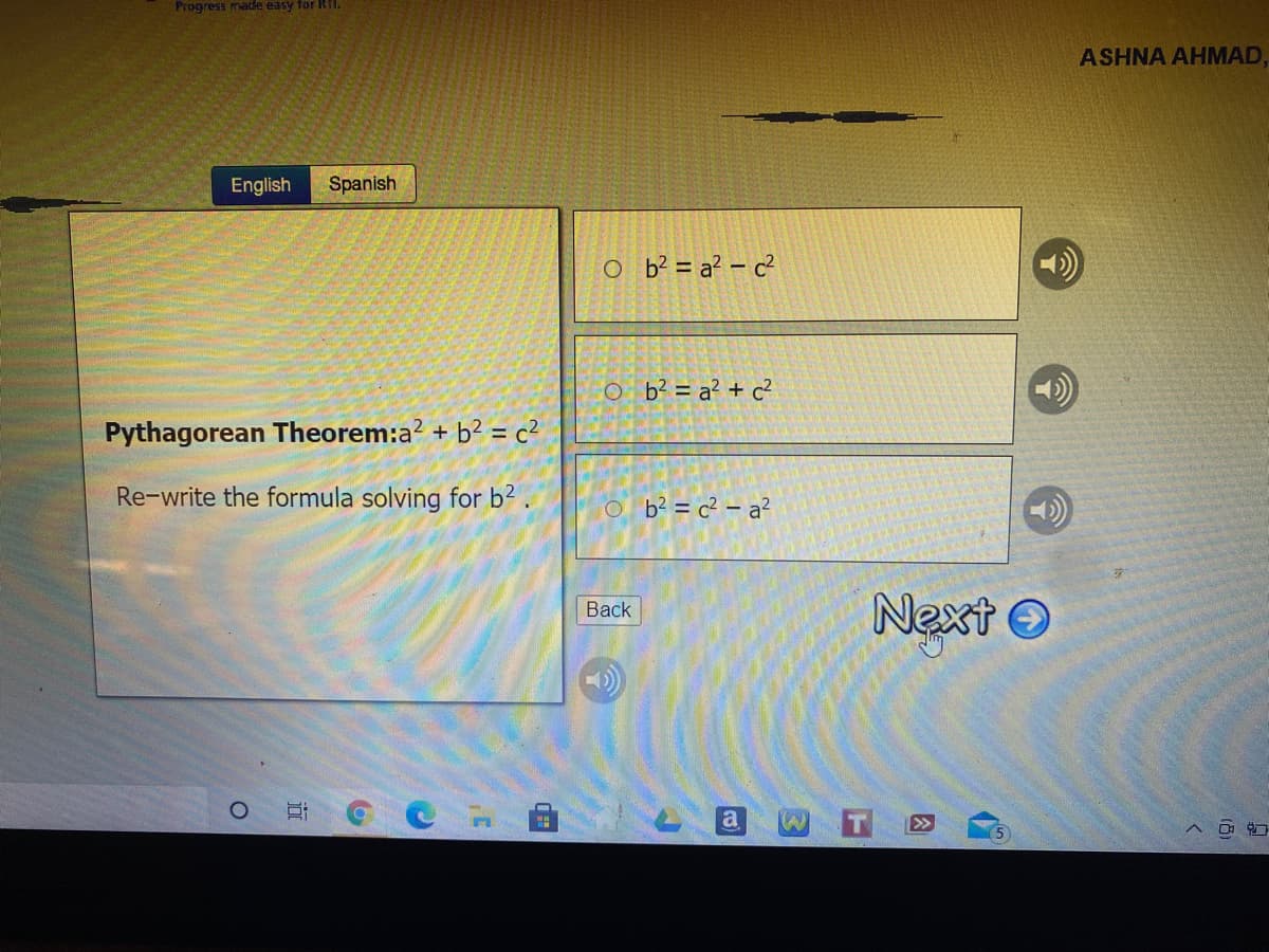 Progress made easy for RI.
ASHNA AHMAD,
English
Spanish
O b? = a? – c²
O b° = a² + c?
Pythagorean Theorem:a? + b2 = c²
Re-write the formula solving for b2.
O b? = c² – a?
Next O
Back
a
>>
13)
近
