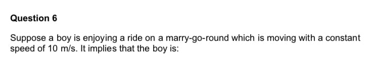 Suppose a boy is enjoying a ride on a marry-go-round which is moving with a constant
speed of 10 m/s. It implies that the boy is:
