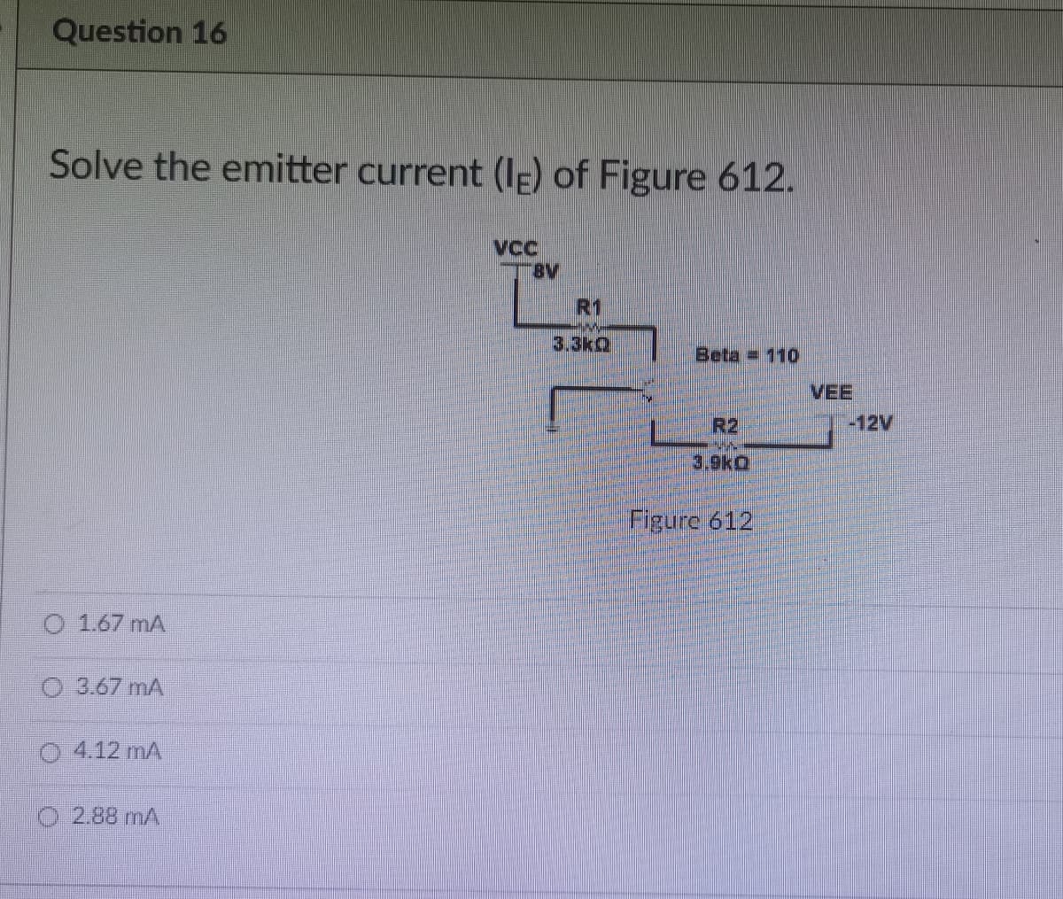 Question 16
Solve the emitter current (IE) of Figure 612.
VCC
R1
Beta 110
R2
3.9KO
Figure 612
O 1.67 MA
3.67 mA
04.12 mA
2.88 mA
"BV
VEE
-12V