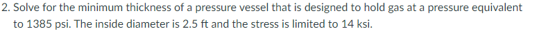 2. Solve for the minimum thickness of a pressure vessel that is designed to hold gas at a pressure equivalent
to 1385 psi. The inside diameter is 2.5 ft and the stress is limited to 14 ksi.