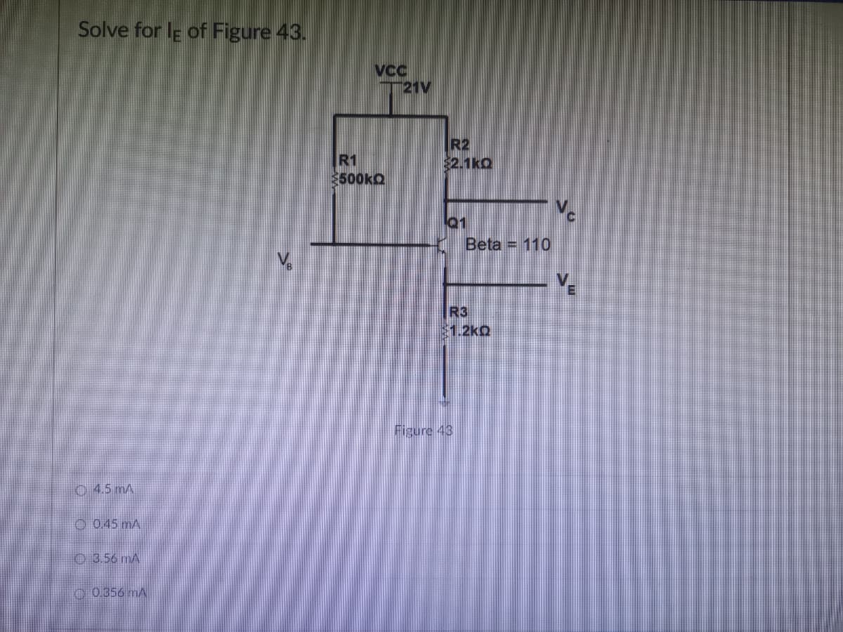 Solve for le of Figure 43.
4.5 mA
Ⓒ0.45 mA
3.56 MA
0.356 mA
VCC
21V
R2
R1
$2.1kQ
$500KQ
$
Q1
Beta = 110
R3
$1.2kQ
Figure 43