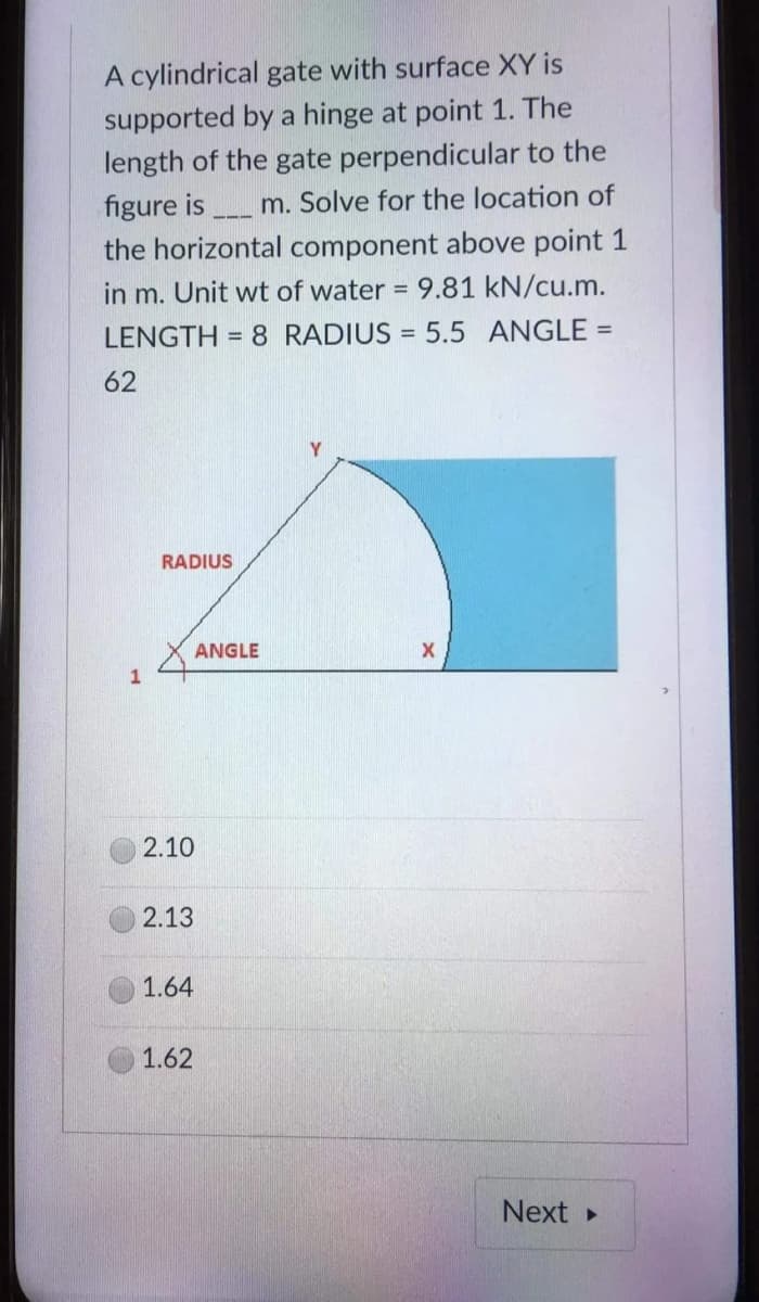 A cylindrical gate with surface XY is
supported by a hinge at point 1. The
length of the gate perpendicular to the
figure is _____ m. Solve for the location of
the horizontal component above point 1
in m. Unit wt of water = 9.81 kN/cu.m.
LENGTH= 8 RADIUS = 5.5 ANGLE =
62
Y
RADIUS
1
ANGLE
2.10
2.13
1.64
1.62
X
Next ▸