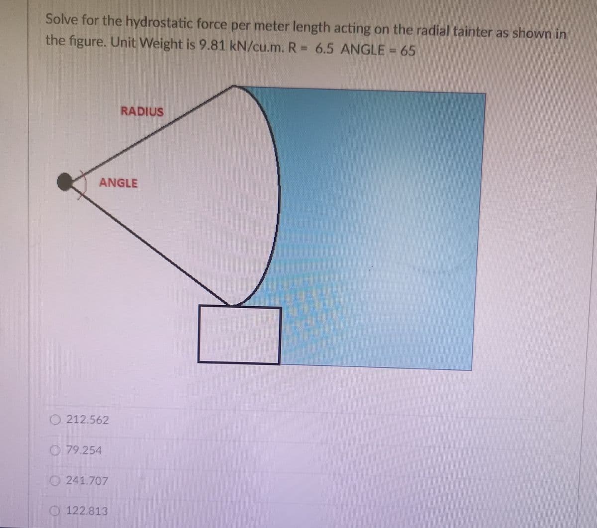 Solve for the hydrostatic force per meter length acting on the radial tainter as shown in
the figure. Unit Weight is 9.81 kN/cu.m. R = 6.5 ANGLE = 65
RADIUS
ANGLE
212.562
79.254
241.707
122.813