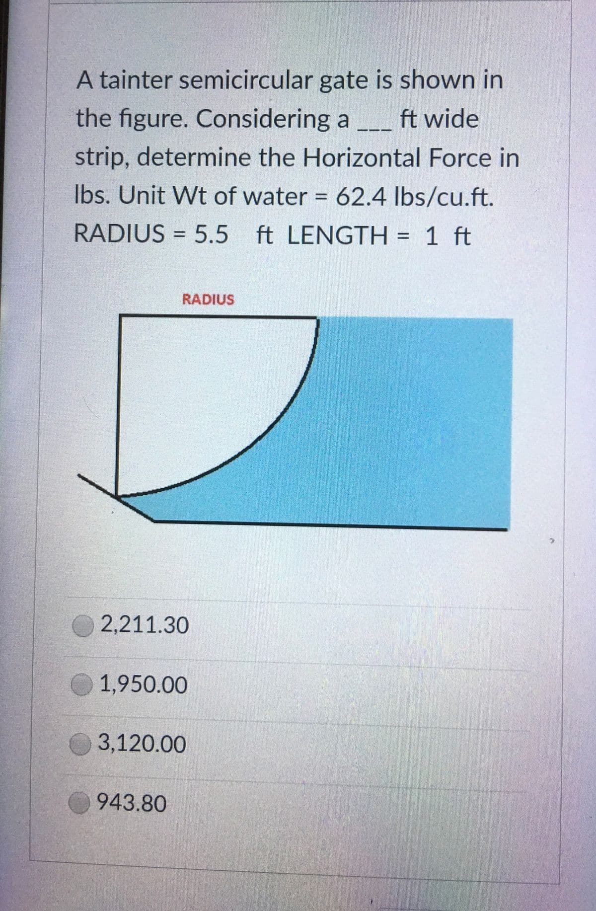 A tainter semicircular gate is shown in
the figure. Considering a ft wide
strip, determine the Horizontal Force in
lbs. Unit Wt of water = 62.4 lbs/cu.ft.
RADIUS = 5.5 ft LENGTH= 1 ft
RADIUS
2,211.30
1,950.00
3,120.00
943.80