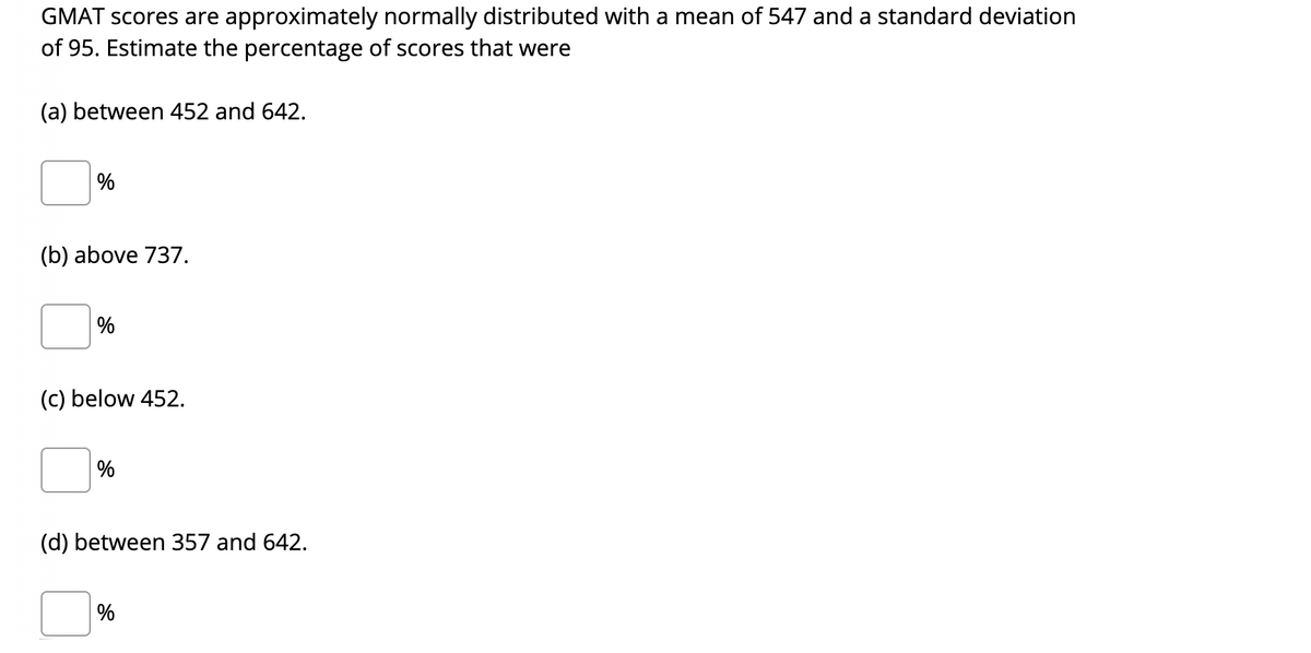 **GMAT Score Distribution Analysis**

GMAT scores are approximately normally distributed with a mean of 547 and a standard deviation of 95. Estimate the percentage of scores that were:

(a) Between 452 and 642.
- [ ] %

(b) Above 737.
- [ ] %

(c) Below 452.
- [ ] %

(d) Between 357 and 642.
- [ ] %

**Instructions:** Use the properties of normal distribution and standard deviation to estimate the percentages for each category. Remember that a normal distribution graph is bell-shaped, with the mean in the center and the standard deviations marking the spread of data from the mean.