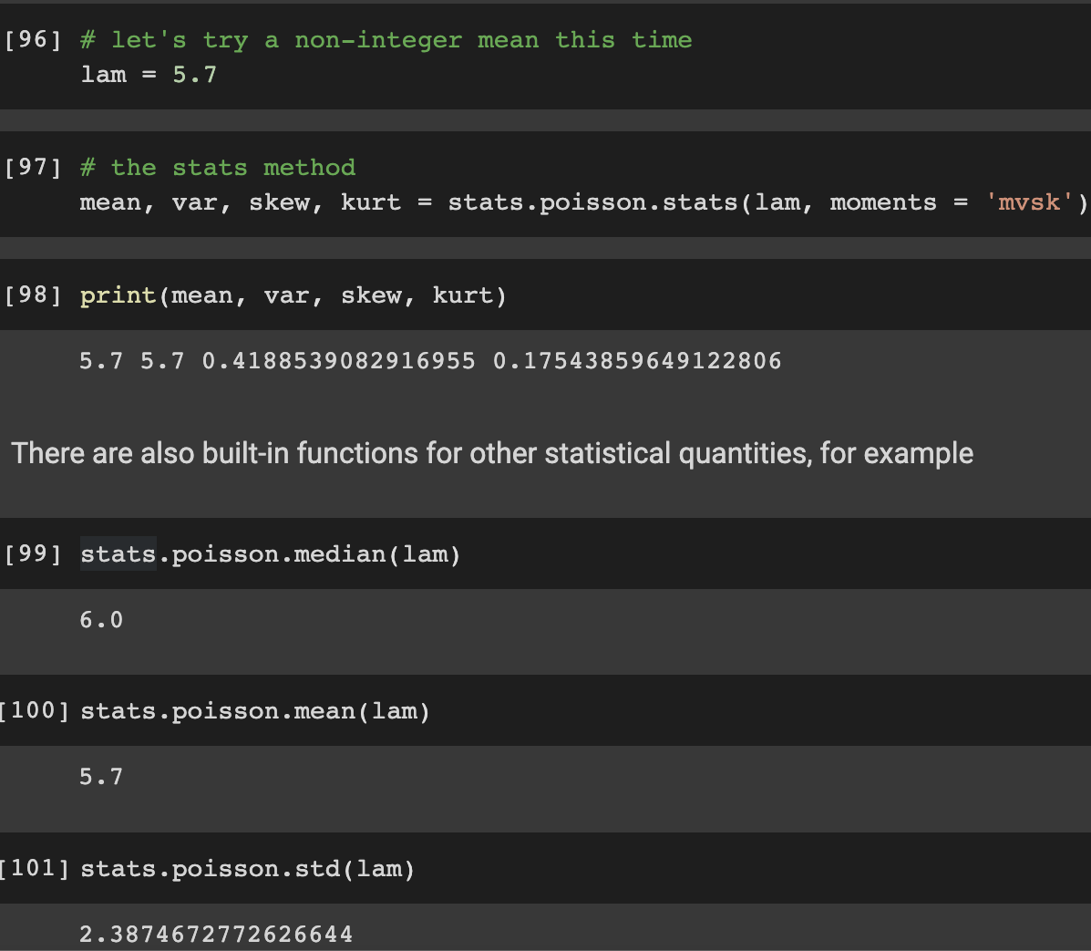 [96] # let's try a non-integer mean this time
lam
5.7
[97] # the stats method
mean, var, skew, kurt = stats.poisson.stats (lam, moments = 'mvsk')
=
[98] print (mean, var, skew, kurt)
5.7 5.7 0.4188539082916955 0.17543859649122806
There are also built-in functions for other statistical quantities, for example
[99] stats.poisson.median (lam)
6.0
[100] stats.poisson.mean(lam)
5.7
[101] stats.poisson.std(lam)
2.3874672772626644