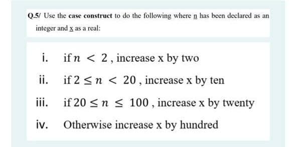 Q.5/ Use the case construct to do the following where n has been declared as an
integer and x as a real:
i.
if n < 2, increase x by two
ii.
if 2 <n < 20, increase x by ten
iii.
if 20 <n < 100 , increase x by twenty
iv.
Otherwise increase x by hundred
