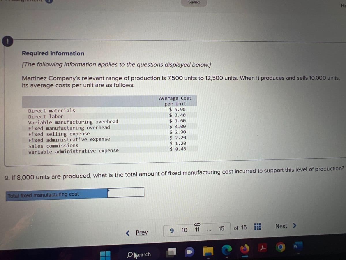 Required information
[The following information applies to the questions displayed below.]
Martinez Company's relevant range of production is 7,500 units to 12,500 units. When it produces and sells 10,000 units,
its average costs per unit are as follows:
Direct materials
Direct labor
Variable manufacturing overhead
Fixed manufacturing overhead
Fixed selling expense
Fixed administrative expense
Sales commissions
Variable administrative expense
MUTH
Total fixed manufacturing cost
Saved
< Prev
9. If 8,000 units are produced, what is the total amount of fixed manufacturing cost incurred to support this level of production?
Okearch
Average Cost
per Unit
$5.90
$ 3.40
$ 1.60
$ 4.00
$ 2.90
$ 2.20
$1.20
$ 0.45
9 10 11
15
of 15
C
s
Next >
He
W